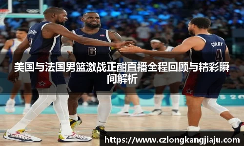 美国与法国男篮激战正酣直播全程回顾与精彩瞬间解析